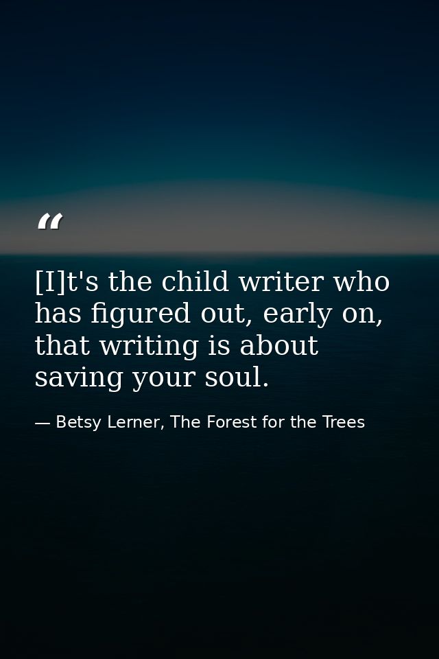 [I]t's the child writer who has figured out, early on, that writing is about saving your soul. — Betsy Lerner, The Forest for the Trees
