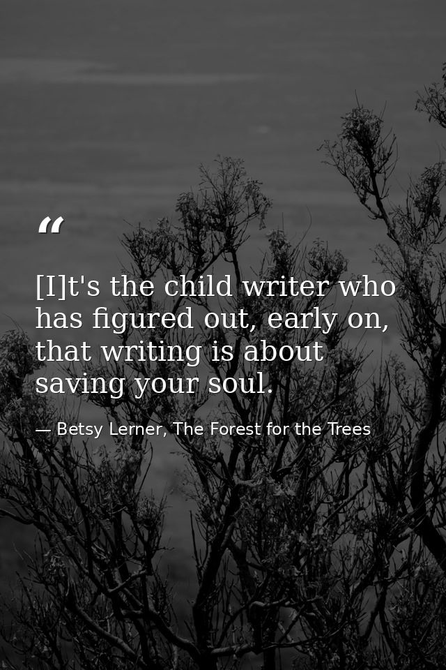 [I]t's the child writer who has figured out, early on, that writing is about saving your soul. — Betsy Lerner, The Forest for the Trees