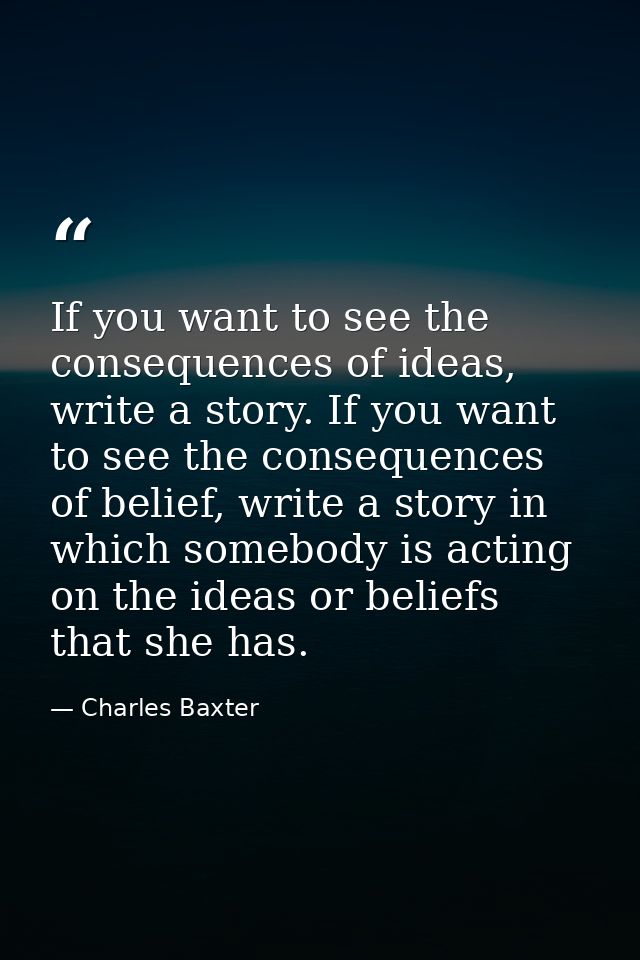 If you want to see the consequences of ideas, write a story. If you want to see the consequences of belief, write a stor — Charles Baxter