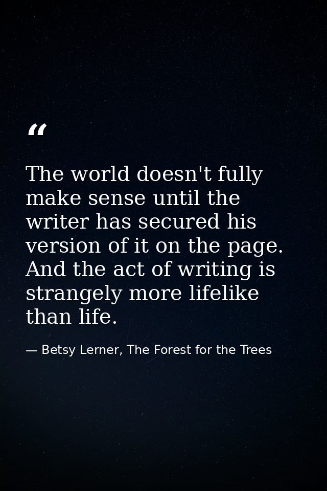 The world doesn't fully make sense until the writer has secured his version of it on the page. And the act of writing is — Betsy Lerner, The Forest for the Trees