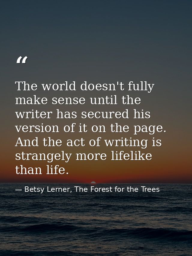 The world doesn't fully make sense until the writer has secured his version of it on the page. And the act of writing is — Betsy Lerner, The Forest for the Trees