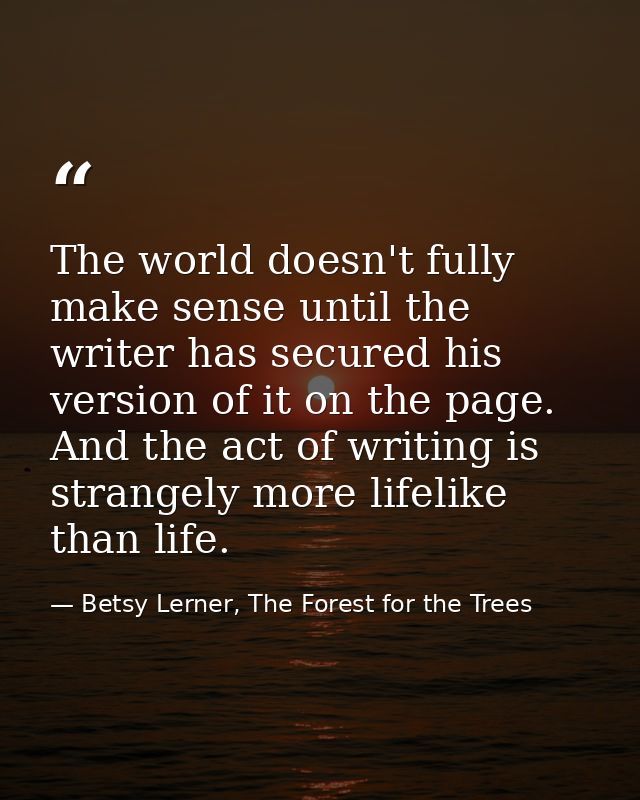 The world doesn't fully make sense until the writer has secured his version of it on the page. And the act of writing is — Betsy Lerner, The Forest for the Trees