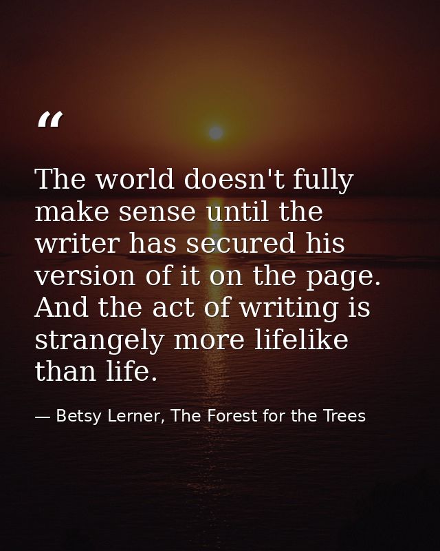The world doesn't fully make sense until the writer has secured his version of it on the page. And the act of writing is — Betsy Lerner, The Forest for the Trees