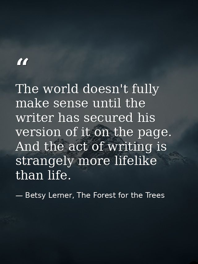 The world doesn't fully make sense until the writer has secured his version of it on the page. And the act of writing is — Betsy Lerner, The Forest for the Trees