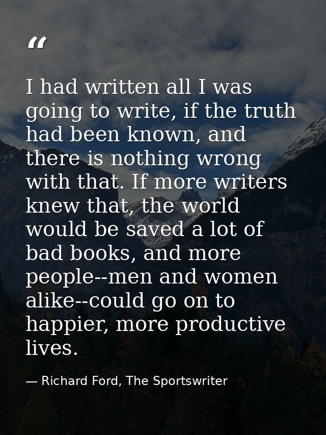 I had written all I was going to write, if the truth had been known, and there is nothing wrong with that. If more write — Richard Ford, The Sportswriter