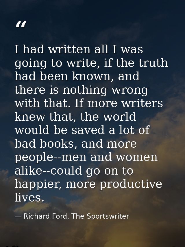 I had written all I was going to write, if the truth had been known, and there is nothing wrong with that. If more write — Richard Ford, The Sportswriter