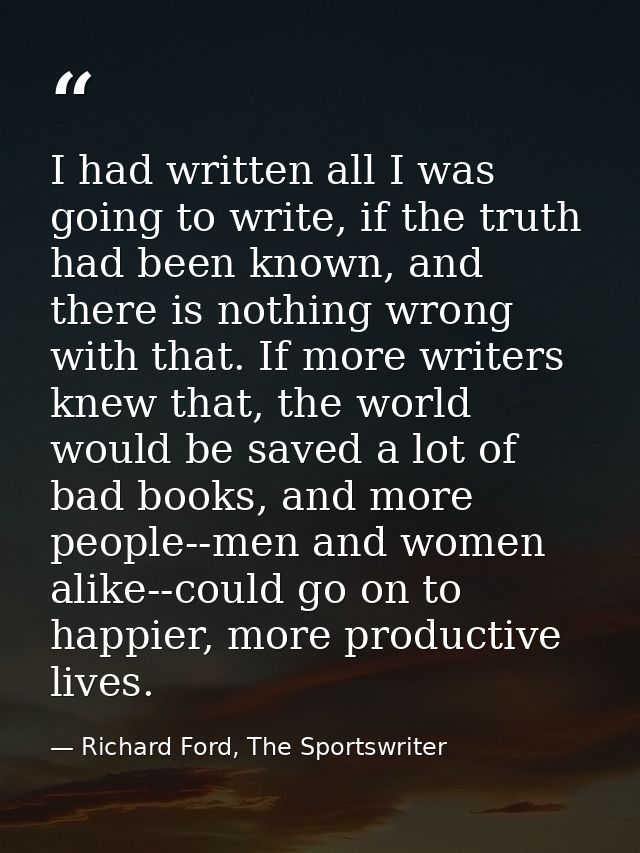 I had written all I was going to write, if the truth had been known, and there is nothing wrong with that. If more write — Richard Ford, The Sportswriter