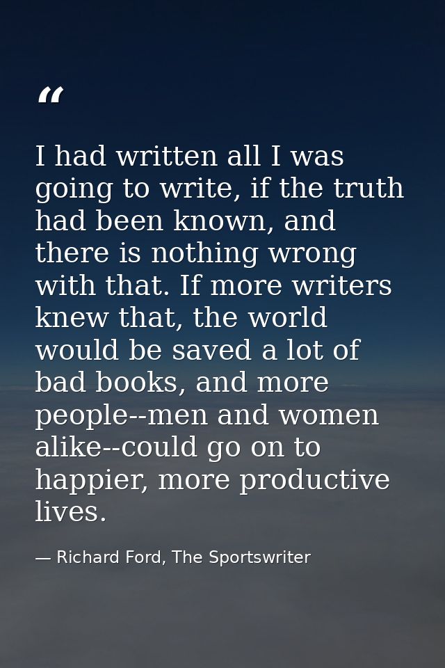 I had written all I was going to write, if the truth had been known, and there is nothing wrong with that. If more write — Richard Ford, The Sportswriter
