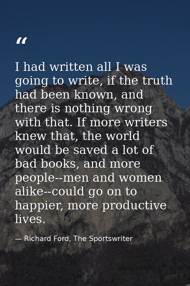 I had written all I was going to write, if the truth had been known, and there is nothing wrong with that. If more write — Richard Ford, The Sportswriter