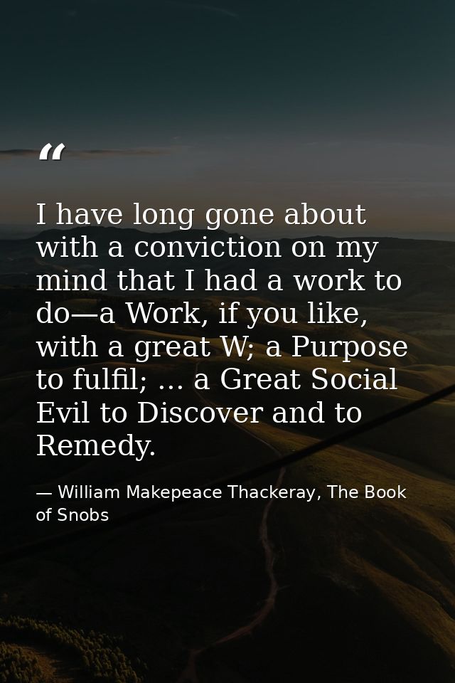 I have long gone about with a conviction on my mind that I had a work to do—a Work, if you like, with a great W; a Purpo — William Makepeace Thackeray, The Book of Snobs