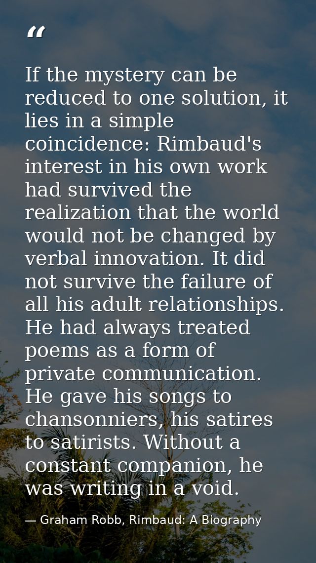 If the mystery can be reduced to one solution, it lies in a simple coincidence: Rimbaud's interest in his own work had s — Graham Robb, Rimbaud: A Biography