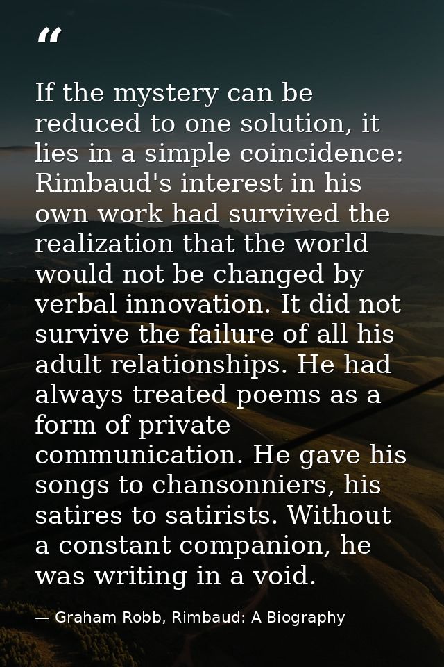 If the mystery can be reduced to one solution, it lies in a simple coincidence: Rimbaud's interest in his own work had s — Graham Robb, Rimbaud: A Biography