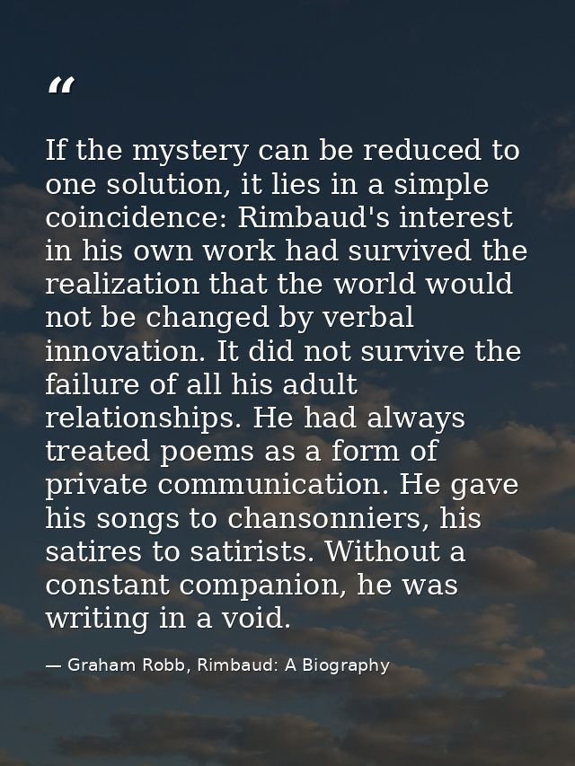 If the mystery can be reduced to one solution, it lies in a simple coincidence: Rimbaud's interest in his own work had s — Graham Robb, Rimbaud: A Biography