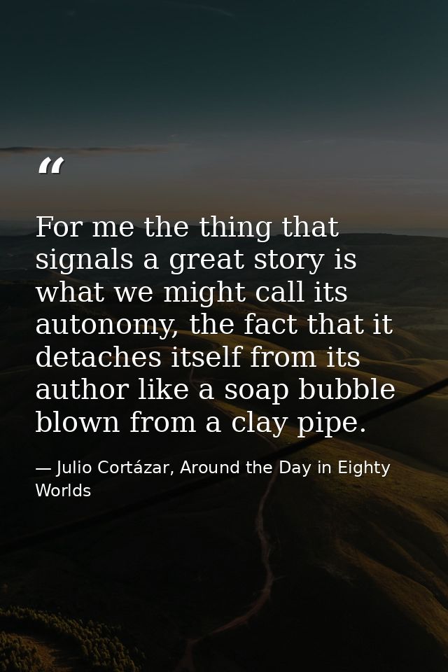 For me the thing that signals a great story is what we might call its autonomy, the fact that it detaches itself from it — Julio Cortázar, Around the Day in Eighty Worlds