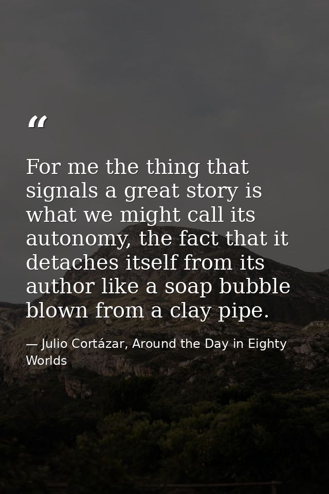 For me the thing that signals a great story is what we might call its autonomy, the fact that it detaches itself from it — Julio Cortázar, Around the Day in Eighty Worlds