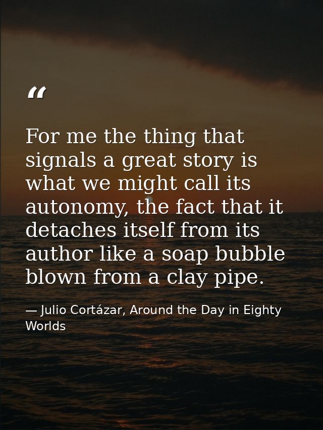 For me the thing that signals a great story is what we might call its autonomy, the fact that it detaches itself from it — Julio Cortázar, Around the Day in Eighty Worlds
