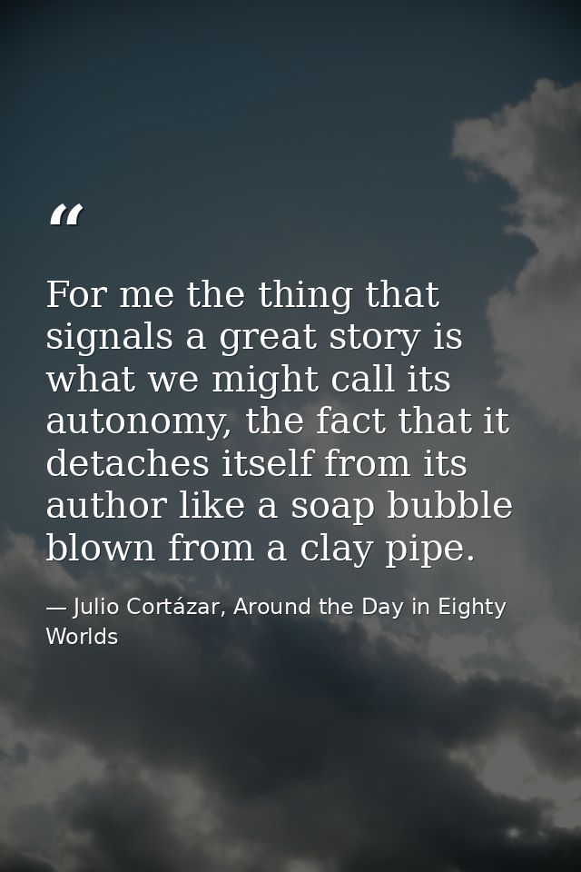 For me the thing that signals a great story is what we might call its autonomy, the fact that it detaches itself from it — Julio Cortázar, Around the Day in Eighty Worlds
