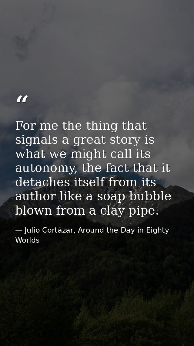 For me the thing that signals a great story is what we might call its autonomy, the fact that it detaches itself from it — Julio Cortázar, Around the Day in Eighty Worlds