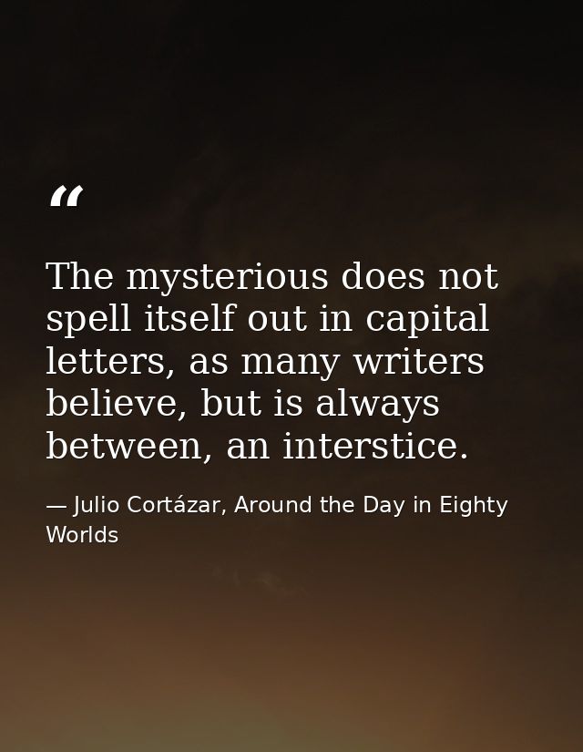The mysterious does not spell itself out in capital letters, as many writers believe, but is always between, an intersti — Julio Cortázar, Around the Day in Eighty Worlds
