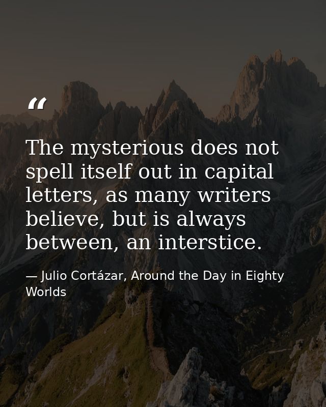 The mysterious does not spell itself out in capital letters, as many writers believe, but is always between, an intersti — Julio Cortázar, Around the Day in Eighty Worlds
