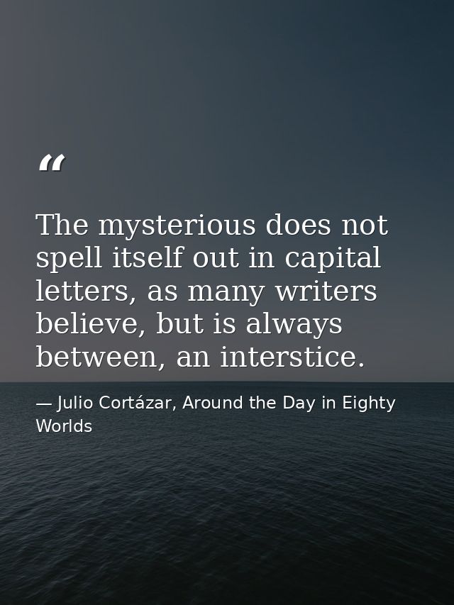 The mysterious does not spell itself out in capital letters, as many writers believe, but is always between, an intersti — Julio Cortázar, Around the Day in Eighty Worlds