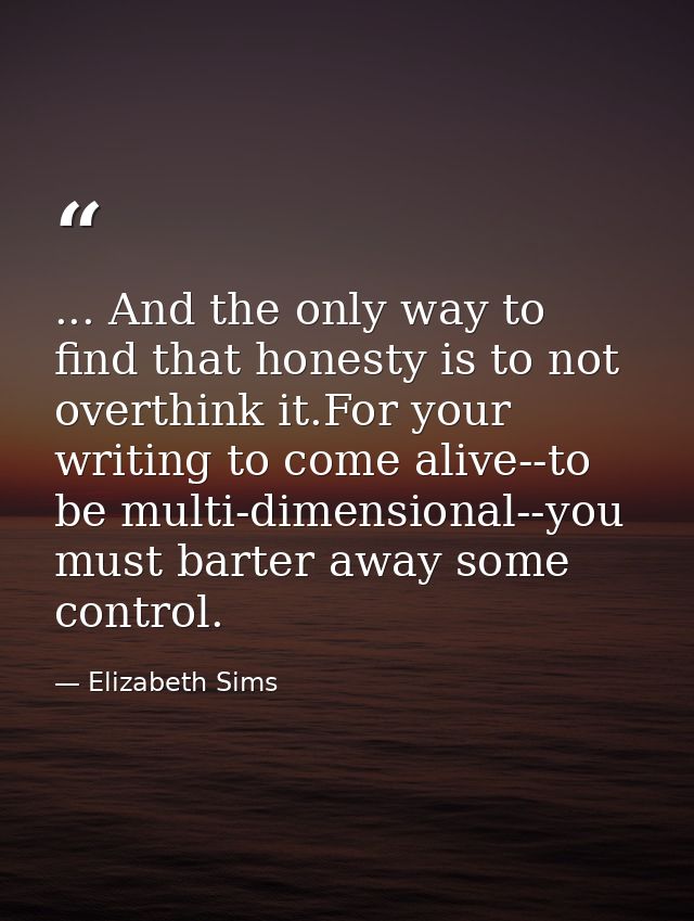 ... And the only way to find that honesty is to not overthink it.For your writing to come alive--to be multi-dimensional — Elizabeth Sims