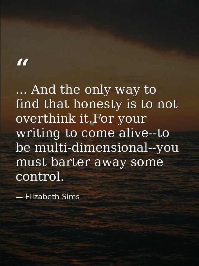 ... And the only way to find that honesty is to not overthink it.For your writing to come alive--to be multi-dimensional — Elizabeth Sims
