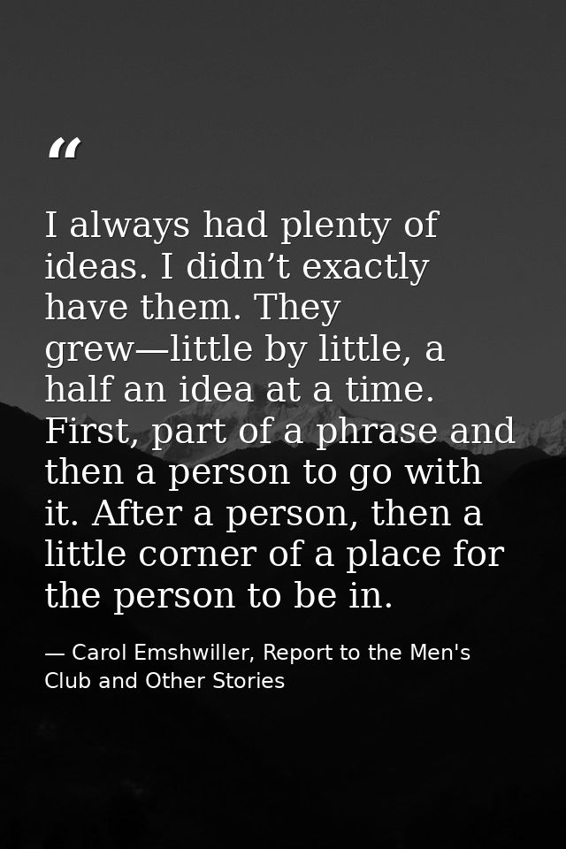 I always had plenty of ideas. I didn’t exactly have them. They grew—little by little, a half an idea at a time. First, p — Carol Emshwiller, Report to the Men's Club and Other Stories