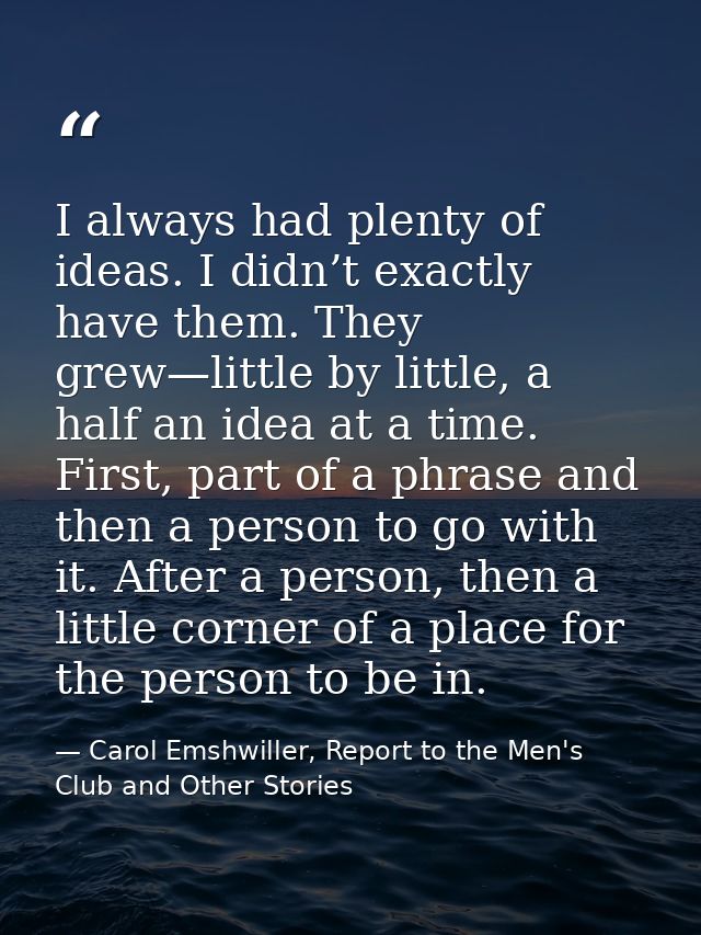 I always had plenty of ideas. I didn’t exactly have them. They grew—little by little, a half an idea at a time. First, p — Carol Emshwiller, Report to the Men's Club and Other Stories