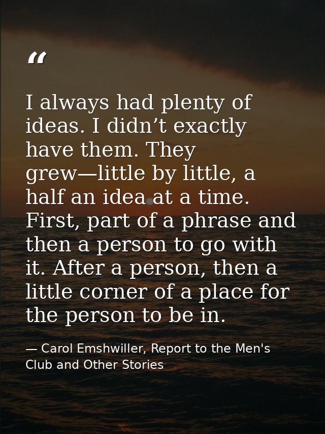 I always had plenty of ideas. I didn’t exactly have them. They grew—little by little, a half an idea at a time. First, p — Carol Emshwiller, Report to the Men's Club and Other Stories