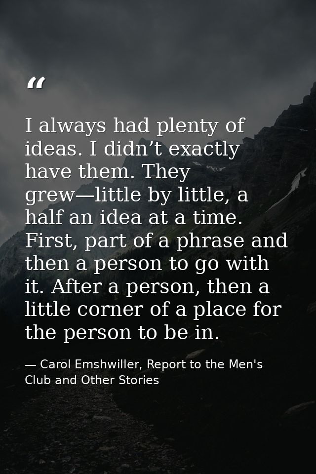 I always had plenty of ideas. I didn’t exactly have them. They grew—little by little, a half an idea at a time. First, p — Carol Emshwiller, Report to the Men's Club and Other Stories
