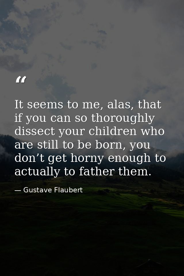 It seems to me, alas, that if you can so thoroughly dissect your children who are still to be born, you don’t get horny  — Gustave Flaubert