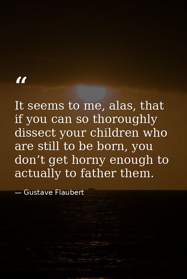 It seems to me, alas, that if you can so thoroughly dissect your children who are still to be born, you don’t get horny  — Gustave Flaubert