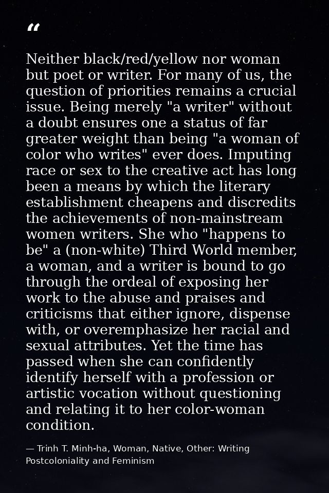 Neither black/red/yellow nor woman but poet or writer. For many of us, the question of priorities remains a crucial issu — Trinh T. Minh-ha, Woman, Native, Other: Writing Postcoloniality and Feminism