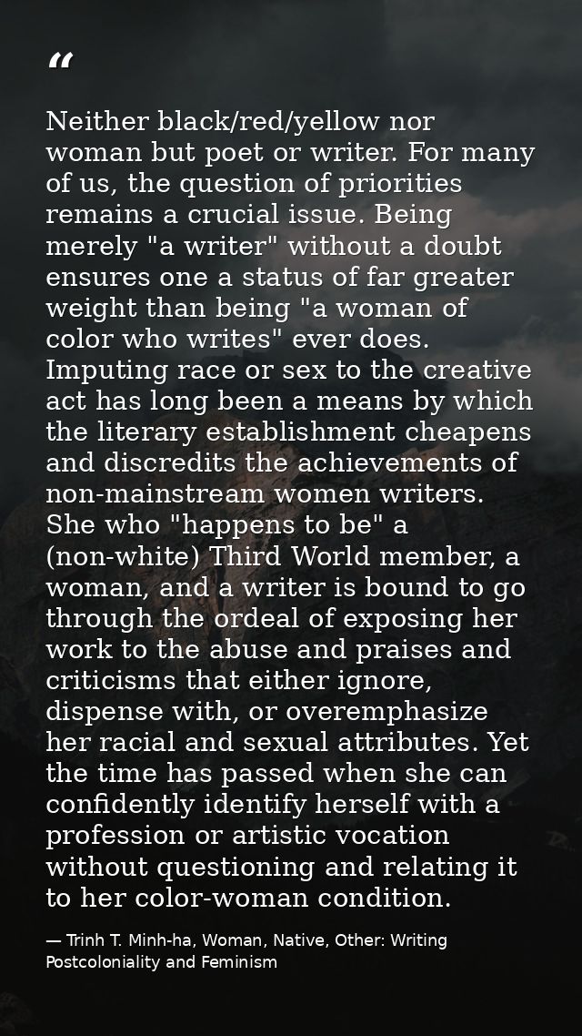 Neither black/red/yellow nor woman but poet or writer. For many of us, the question of priorities remains a crucial issu — Trinh T. Minh-ha, Woman, Native, Other: Writing Postcoloniality and Feminism