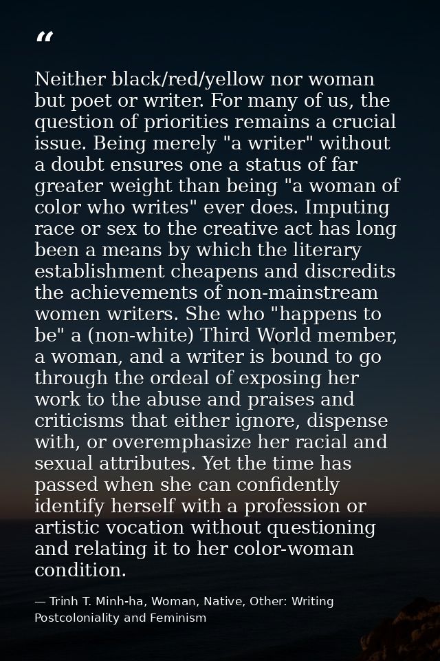 Neither black/red/yellow nor woman but poet or writer. For many of us, the question of priorities remains a crucial issu — Trinh T. Minh-ha, Woman, Native, Other: Writing Postcoloniality and Feminism