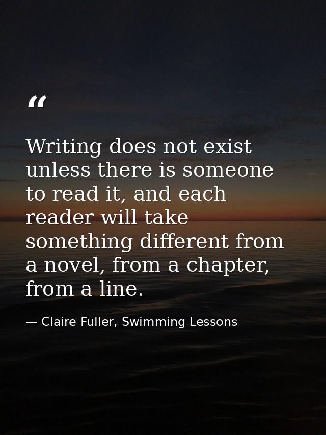 Writing does not exist unless there is someone to read it, and each reader will take something different from a novel, f — Claire Fuller, Swimming Lessons
