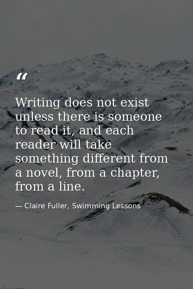 Writing does not exist unless there is someone to read it, and each reader will take something different from a novel, f — Claire Fuller, Swimming Lessons