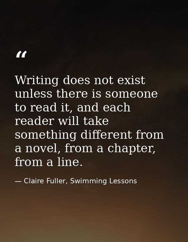 Writing does not exist unless there is someone to read it, and each reader will take something different from a novel, f — Claire Fuller, Swimming Lessons