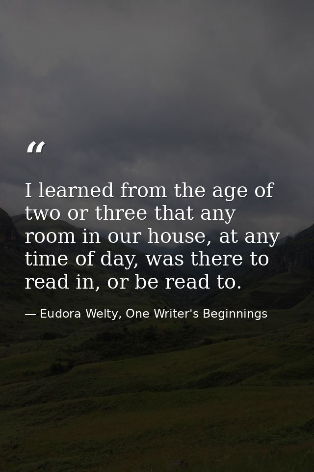 I learned from the age of two or three that any room in our house, at any time of day, was there to read in, or be read  — Eudora Welty, One Writer's Beginnings