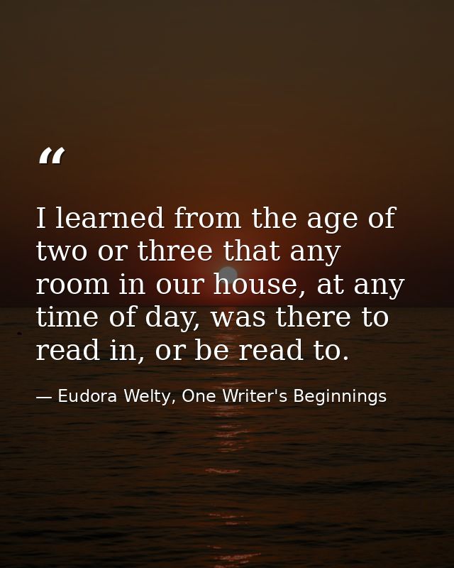 I learned from the age of two or three that any room in our house, at any time of day, was there to read in, or be read  — Eudora Welty, One Writer's Beginnings