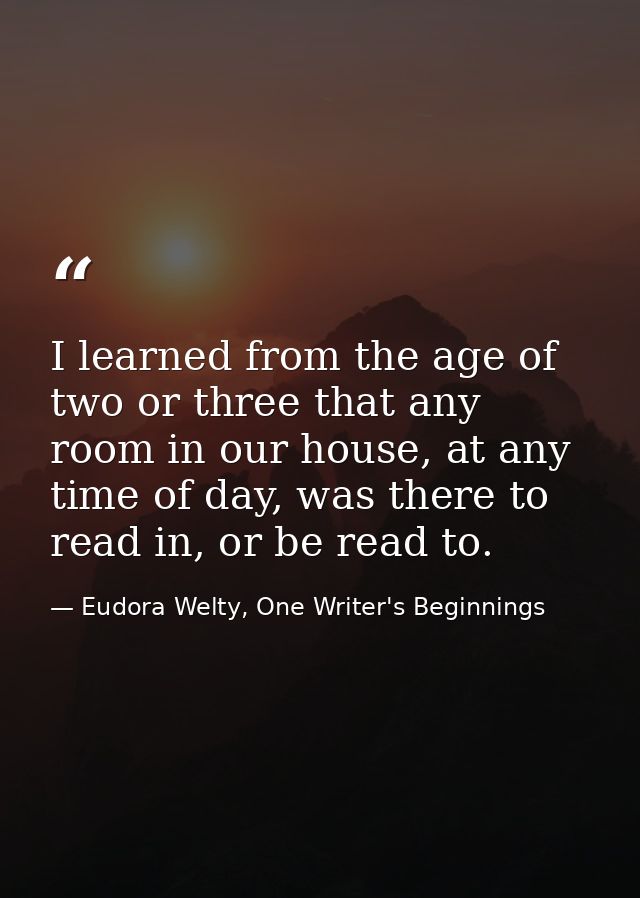 I learned from the age of two or three that any room in our house, at any time of day, was there to read in, or be read  — Eudora Welty, One Writer's Beginnings