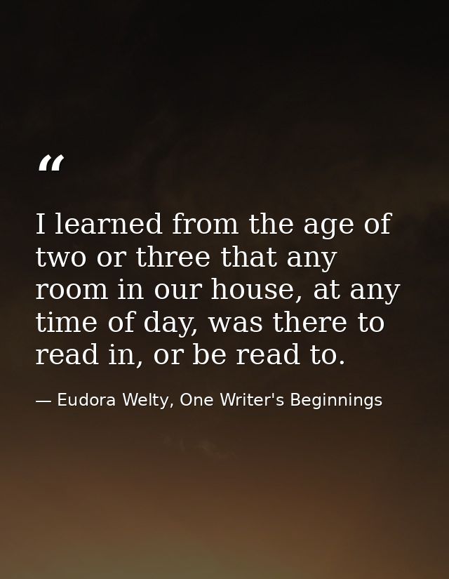 I learned from the age of two or three that any room in our house, at any time of day, was there to read in, or be read  — Eudora Welty, One Writer's Beginnings