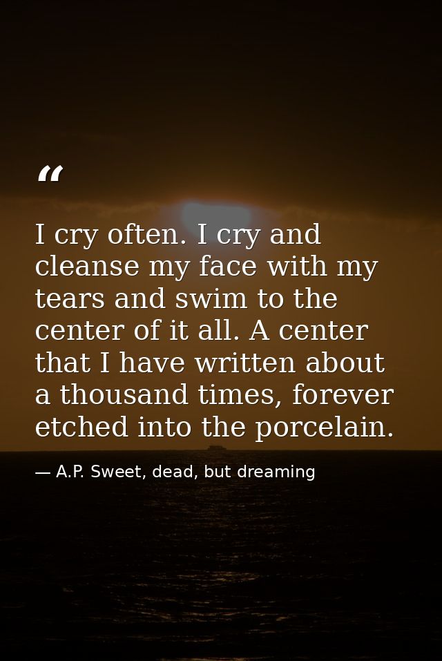 I cry often. I cry and cleanse my face with my tears and swim to the center of it all. A center that I have written abou — A.P. Sweet, dead, but dreaming