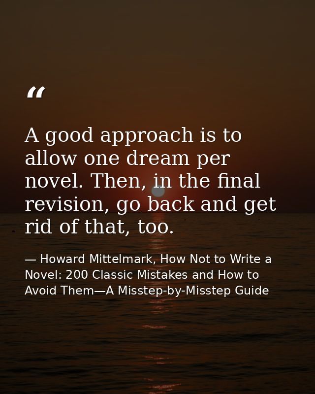 A good approach is to allow one dream per novel. Then, in the final revision, go back and get rid of that, too. — Howard Mittelmark, How Not to Write a Novel: 200 Classic Mistakes and How to Avoid Them—A Misstep-by-Misstep Guide