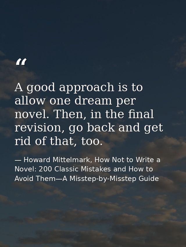 A good approach is to allow one dream per novel. Then, in the final revision, go back and get rid of that, too. — Howard Mittelmark, How Not to Write a Novel: 200 Classic Mistakes and How to Avoid Them—A Misstep-by-Misstep Guide