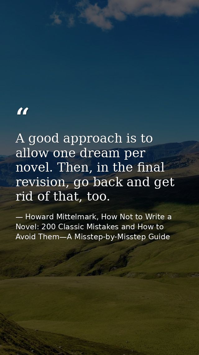 A good approach is to allow one dream per novel. Then, in the final revision, go back and get rid of that, too. — Howard Mittelmark, How Not to Write a Novel: 200 Classic Mistakes and How to Avoid Them—A Misstep-by-Misstep Guide
