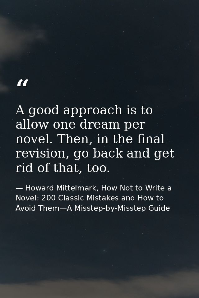 A good approach is to allow one dream per novel. Then, in the final revision, go back and get rid of that, too. — Howard Mittelmark, How Not to Write a Novel: 200 Classic Mistakes and How to Avoid Them—A Misstep-by-Misstep Guide