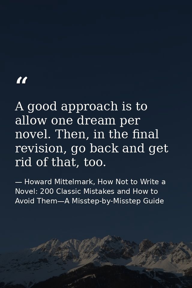 A good approach is to allow one dream per novel. Then, in the final revision, go back and get rid of that, too. — Howard Mittelmark, How Not to Write a Novel: 200 Classic Mistakes and How to Avoid Them—A Misstep-by-Misstep Guide