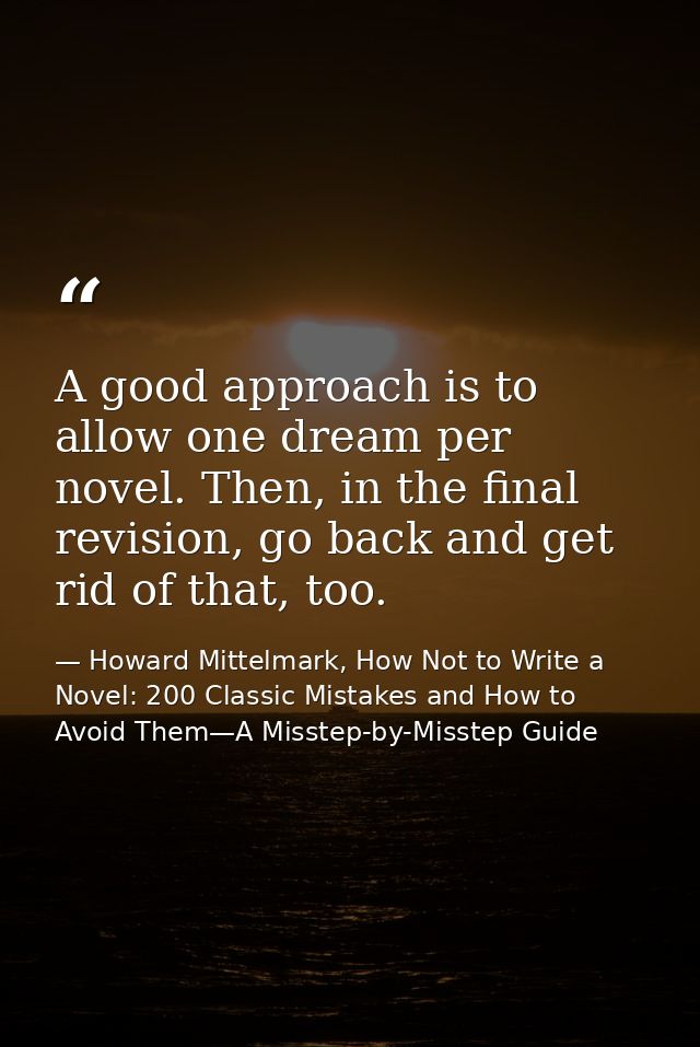 A good approach is to allow one dream per novel. Then, in the final revision, go back and get rid of that, too. — Howard Mittelmark, How Not to Write a Novel: 200 Classic Mistakes and How to Avoid Them—A Misstep-by-Misstep Guide